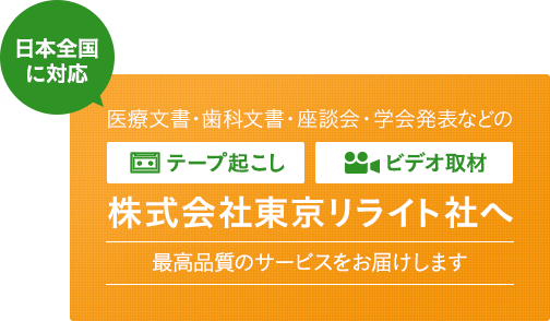 日本全国に対応 医療文書・歯科文書・座単会・学会発表などの文字起こし/音声起こし・ビデオ取材 株式会社東京リライト社へ 最高品質のサービスをお届けします