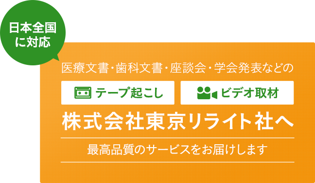 日本全国に対応 医療文書・歯科文書・座単会・学会発表などの文字起こし/音声起こし・ビデオ取材 株式会社東京リライト社へ 最高品質のサービスをお届けします